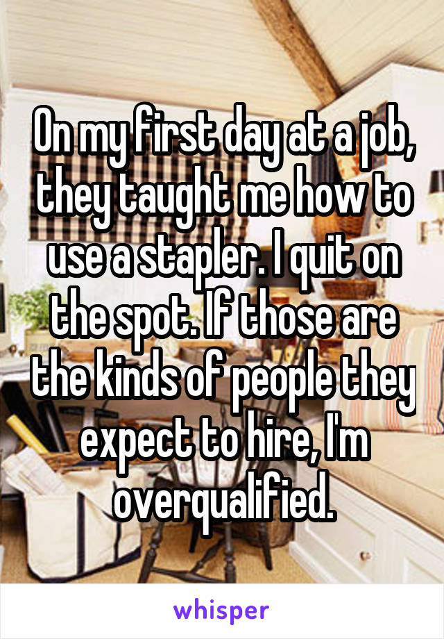 On my first day at a job, they taught me how to use a stapler. I quit on the spot. If those are the kinds of people they expect to hire, I'm overqualified.