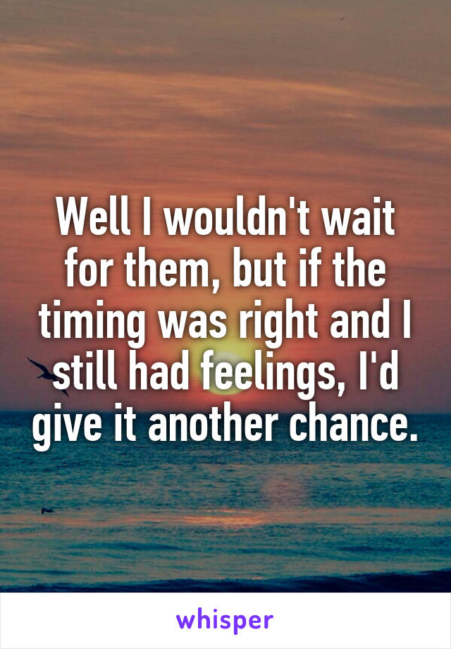 Well I wouldn't wait for them, but if the timing was right and I still had feelings, I'd give it another chance.