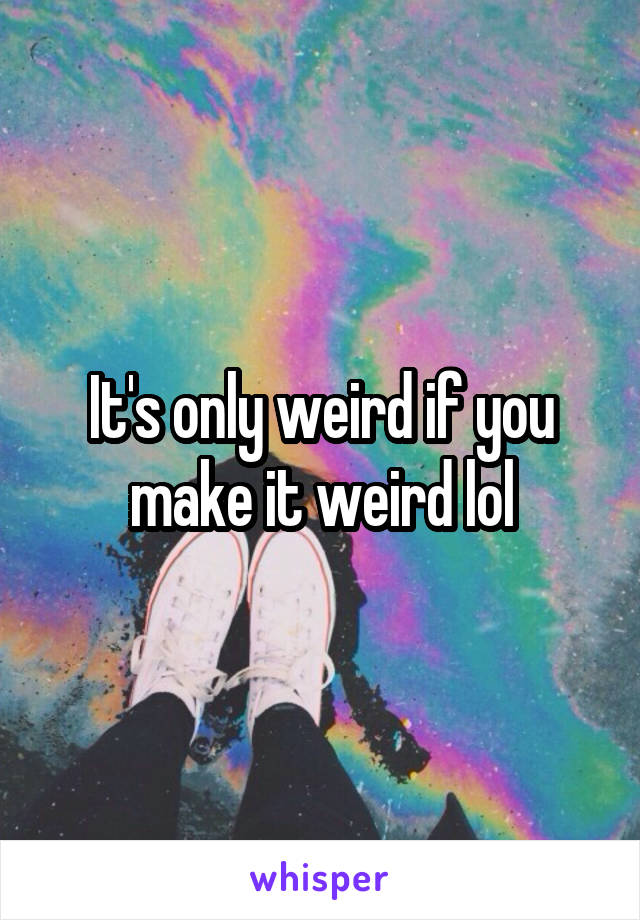 It's only weird if you make it weird lol