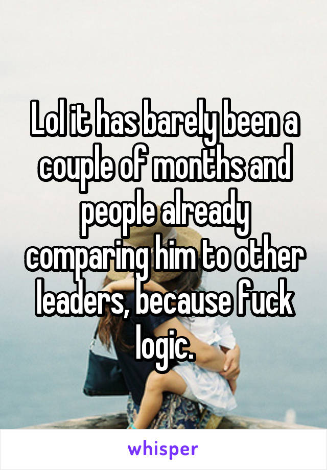 Lol it has barely been a couple of months and people already comparing him to other leaders, because fuck logic.