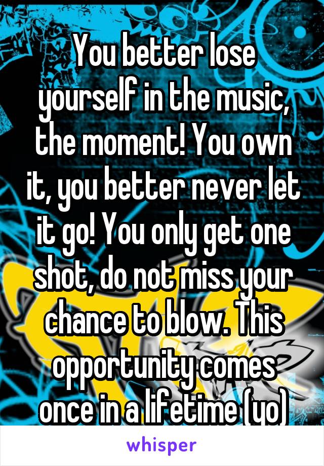 You better lose yourself in the music, the moment! You own it, you better never let it go! You only get one shot, do not miss your chance to blow. This opportunity comes once in a lifetime (yo)