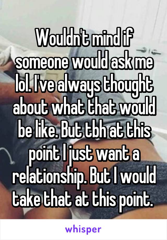 Wouldn't mind if someone would ask me lol. I've always thought about what that would be like. But tbh at this point I just want a relationship. But I would take that at this point. 