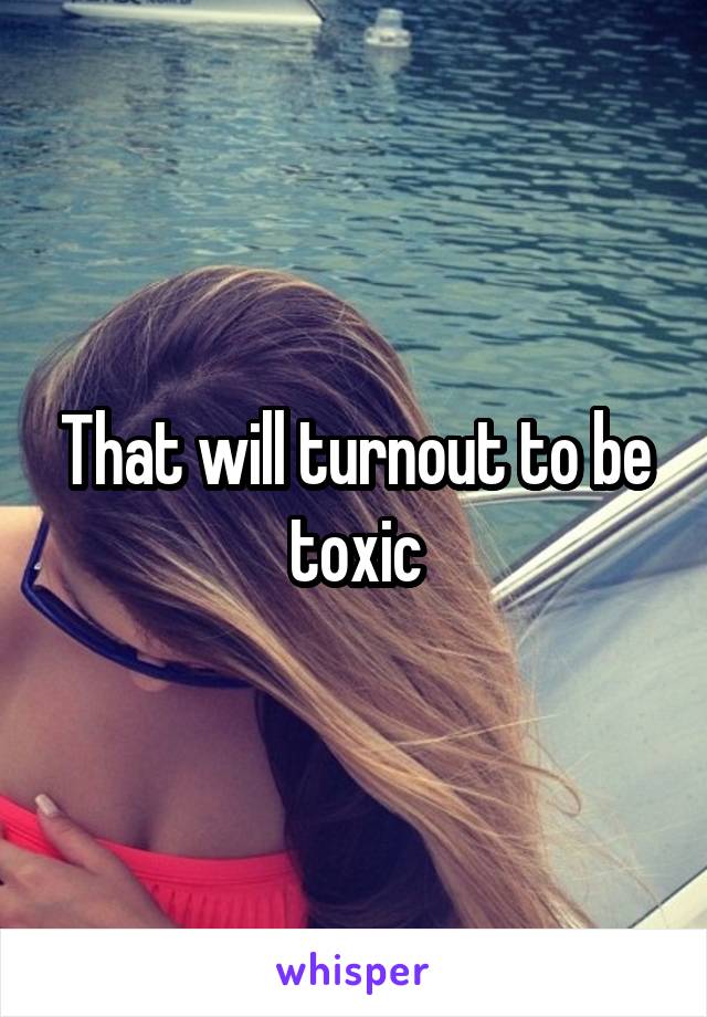 That will turnout to be toxic