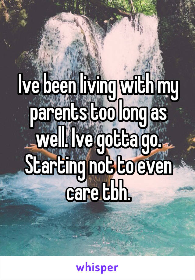 Ive been living with my parents too long as well. Ive gotta go. Starting not to even care tbh.