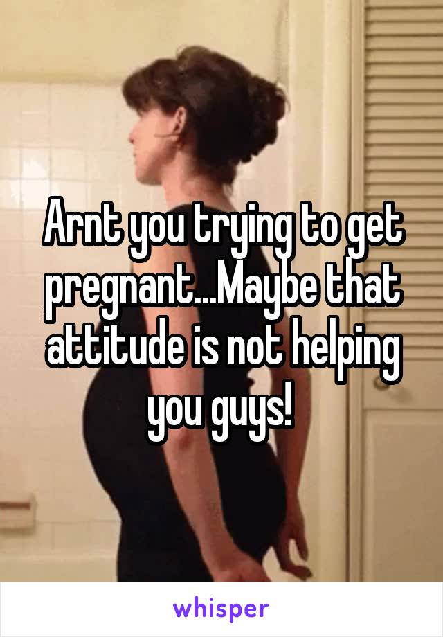 Arnt you trying to get pregnant...Maybe that attitude is not helping you guys! 