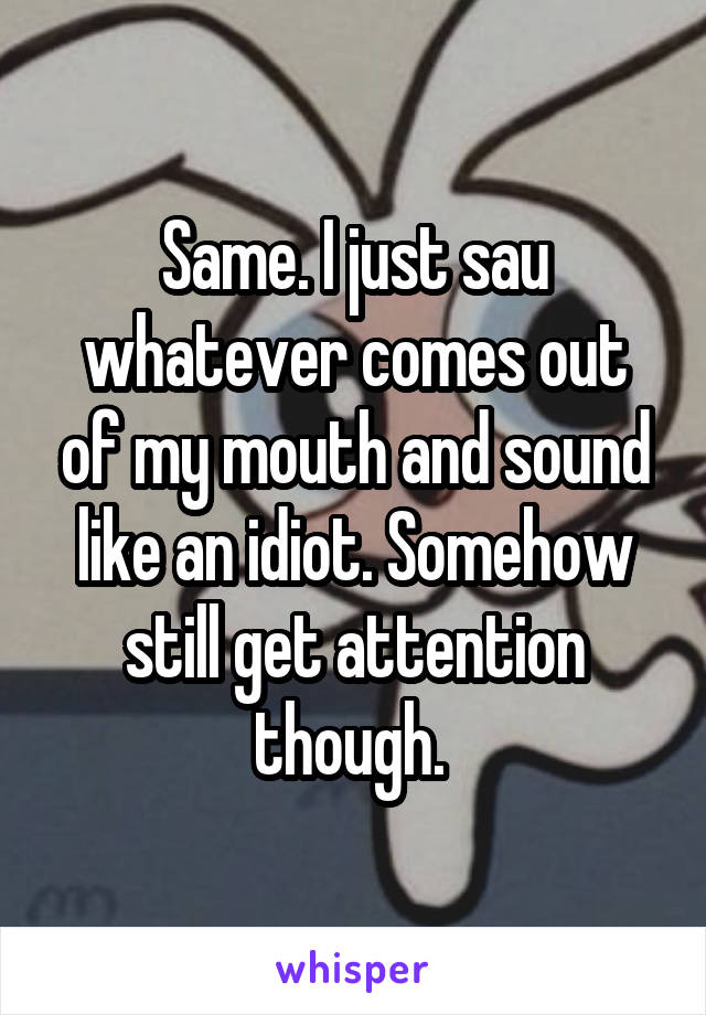 Same. I just sau whatever comes out of my mouth and sound like an idiot. Somehow still get attention though. 