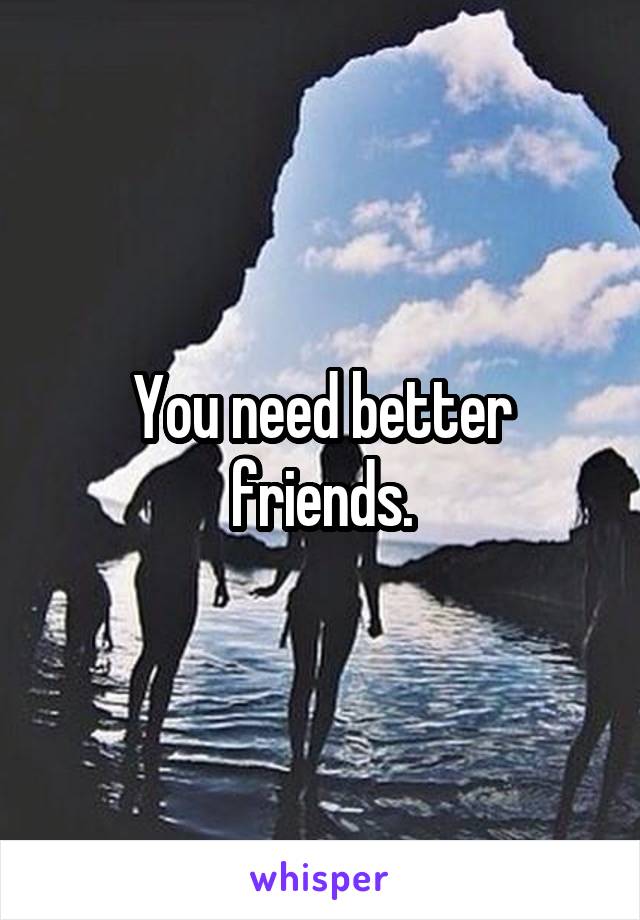 You need better friends.