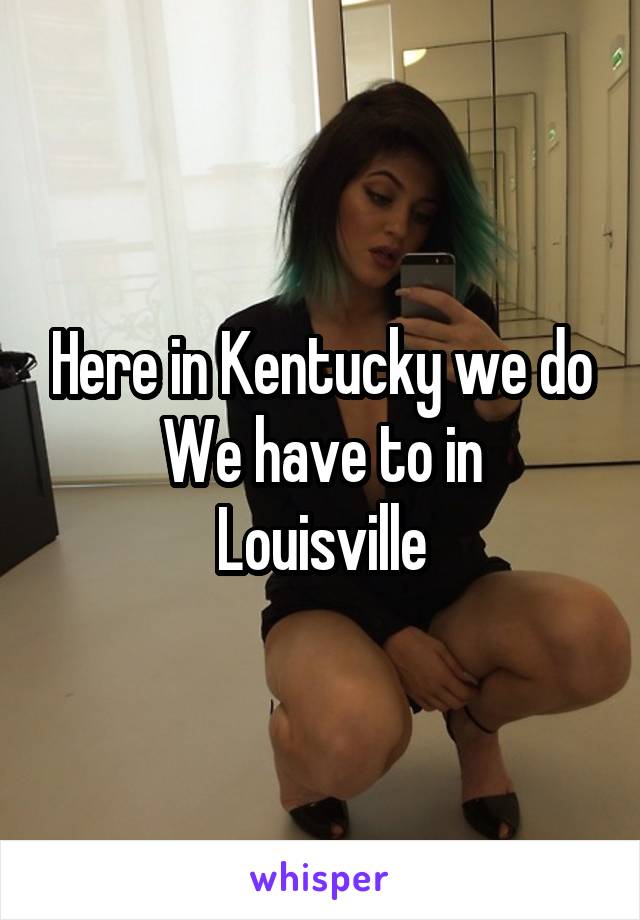 Here in Kentucky we do
We have to in Louisville