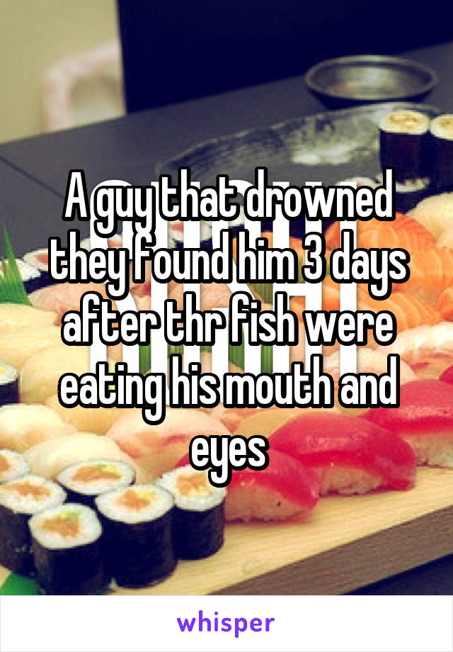 A guy that drowned they found him 3 days after thr fish were eating his mouth and eyes