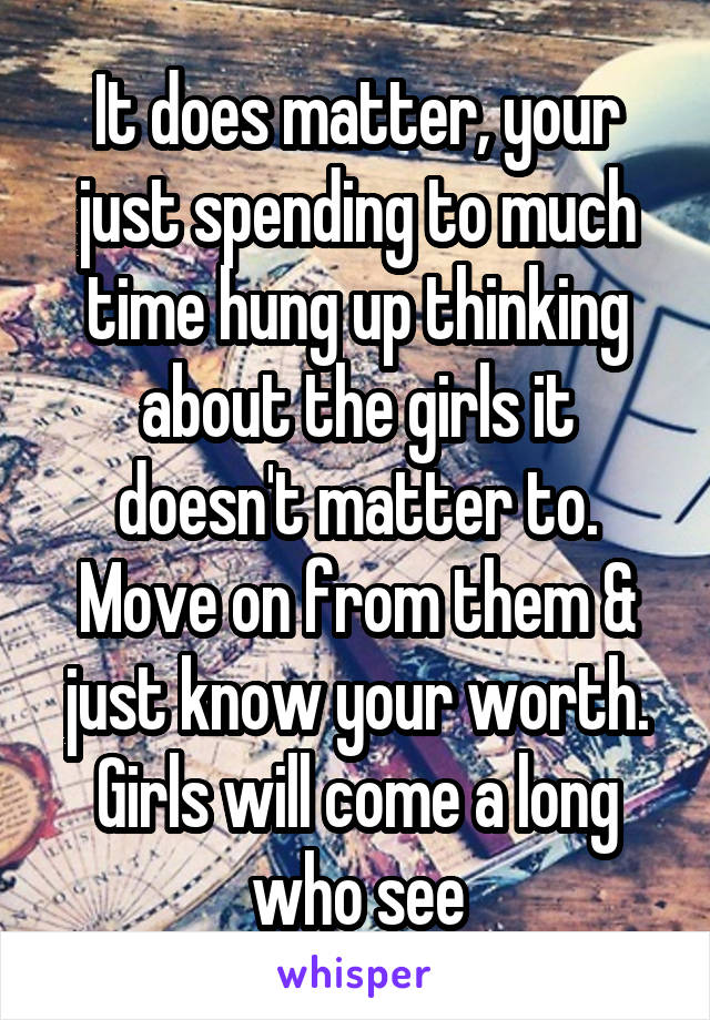 It does matter, your just spending to much time hung up thinking about the girls it doesn't matter to. Move on from them & just know your worth. Girls will come a long who see