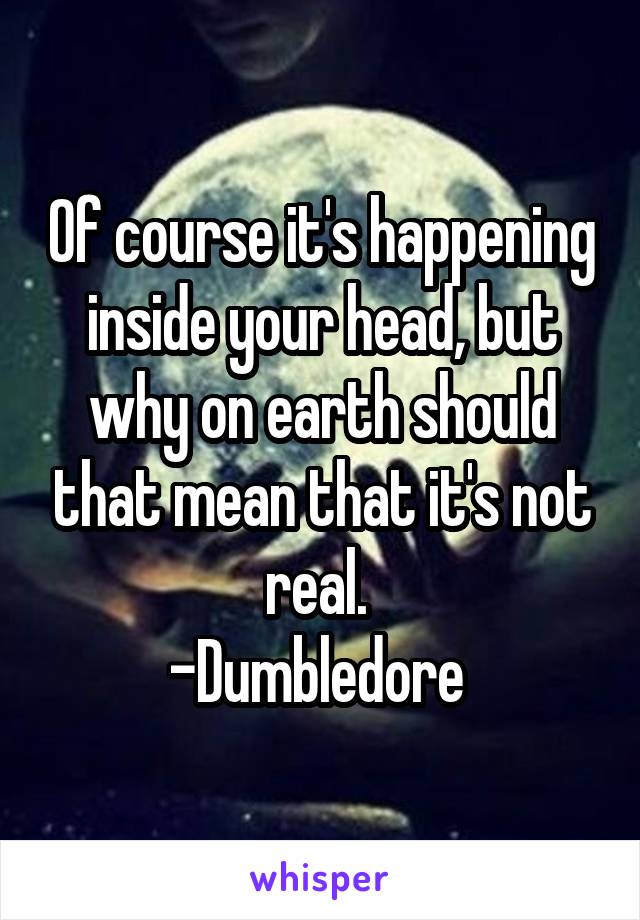 Of course it's happening inside your head, but why on earth should that mean that it's not real. 
-Dumbledore 