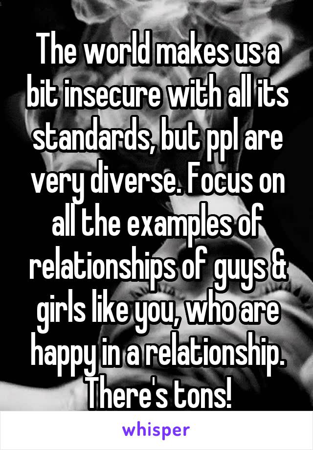 The world makes us a bit insecure with all its standards, but ppl are very diverse. Focus on all the examples of relationships of guys & girls like you, who are happy in a relationship. There's tons!