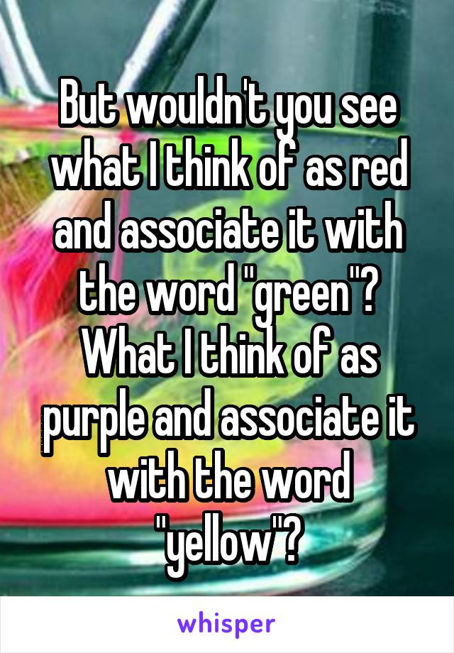 But wouldn't you see what I think of as red and associate it with the word "green"? What I think of as purple and associate it with the word "yellow"?