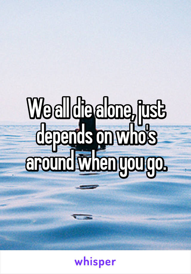 We all die alone, just depends on who's around when you go.