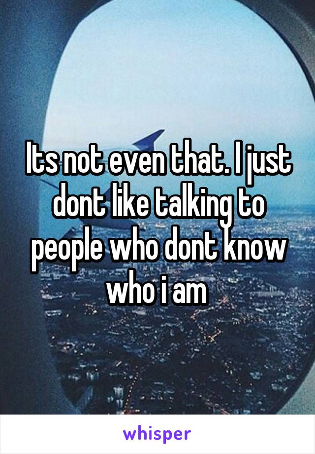 Its not even that. I just dont like talking to people who dont know who i am 