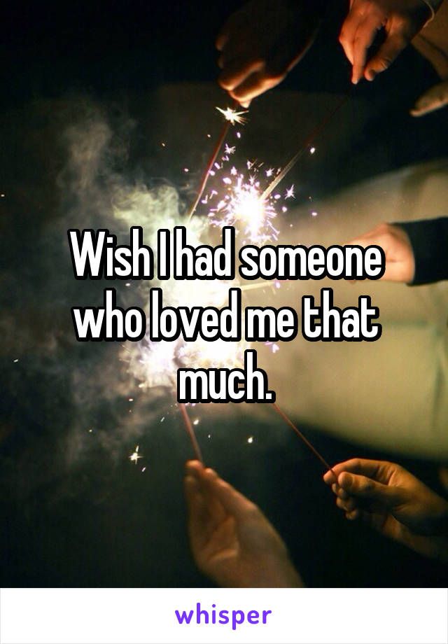 Wish I had someone who loved me that much.