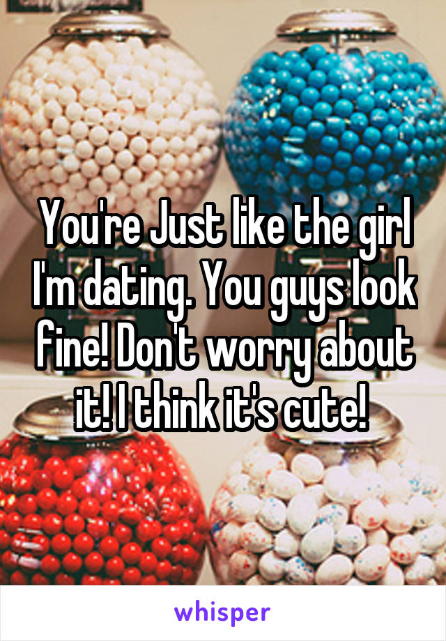 You're Just like the girl I'm dating. You guys look fine! Don't worry about it! I think it's cute! 