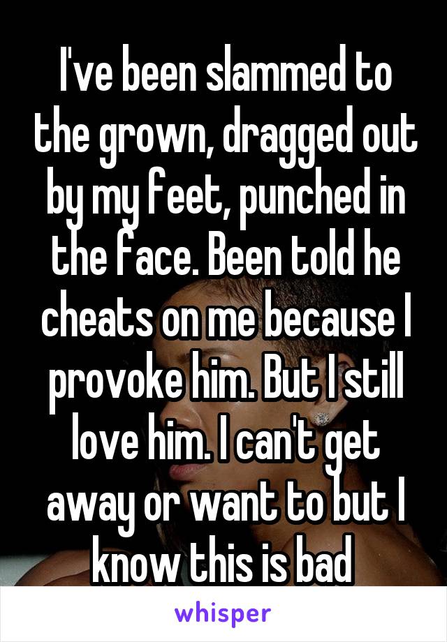 I've been slammed to the grown, dragged out by my feet, punched in the face. Been told he cheats on me because I provoke him. But I still love him. I can't get away or want to but I know this is bad 