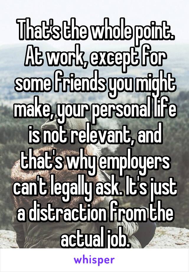 That's the whole point. At work, except for some friends you might make, your personal life is not relevant, and that's why employers can't legally ask. It's just a distraction from the actual job.