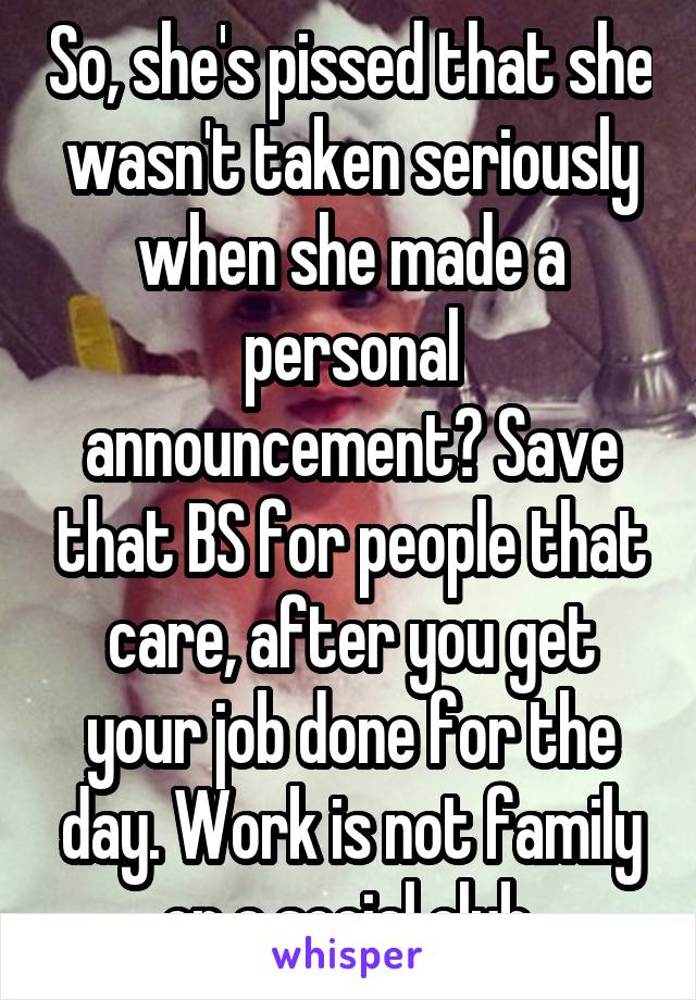 So, she's pissed that she wasn't taken seriously when she made a personal announcement? Save that BS for people that care, after you get your job done for the day. Work is not family or a social club.