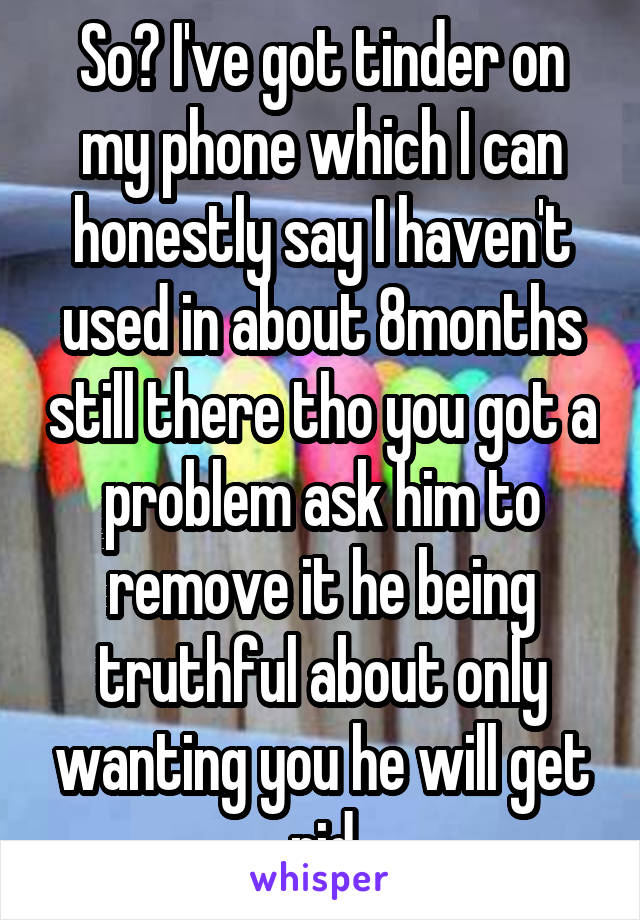 So? I've got tinder on my phone which I can honestly say I haven't used in about 8months still there tho you got a problem ask him to remove it he being truthful about only wanting you he will get rid