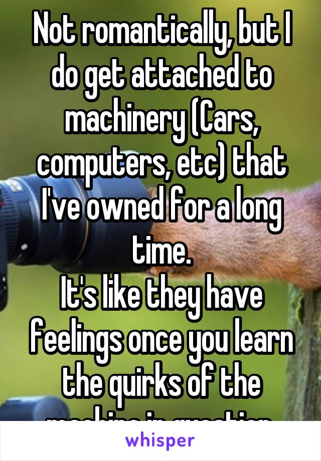 Not romantically, but I do get attached to machinery (Cars, computers, etc) that I've owned for a long time.
It's like they have feelings once you learn the quirks of the machine in question.