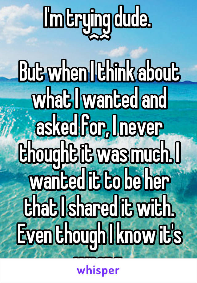 I'm trying dude. 
^^
But when I think about what I wanted and asked for, I never thought it was much. I wanted it to be her that I shared it with. Even though I know it's wrong.