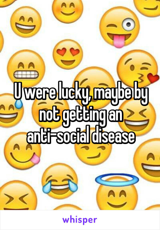 U were lucky, maybe by not getting an anti-social disease