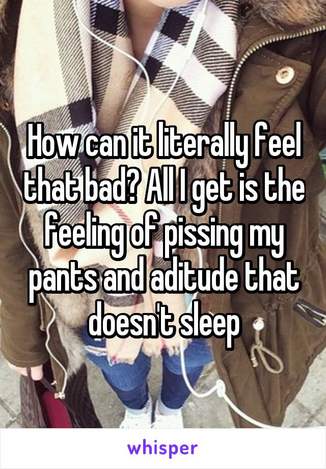 How can it literally feel that bad? All I get is the feeling of pissing my pants and aditude that doesn't sleep