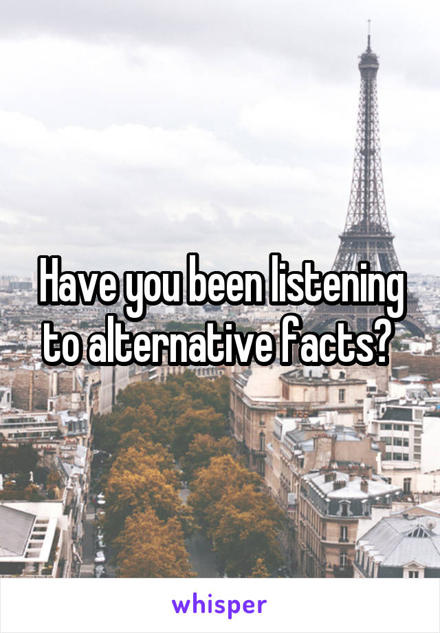 Have you been listening to alternative facts? 