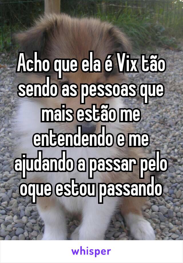 Acho que ela é Vix tão sendo as pessoas que mais estão me entendendo e me ajudando a passar pelo oque estou passando