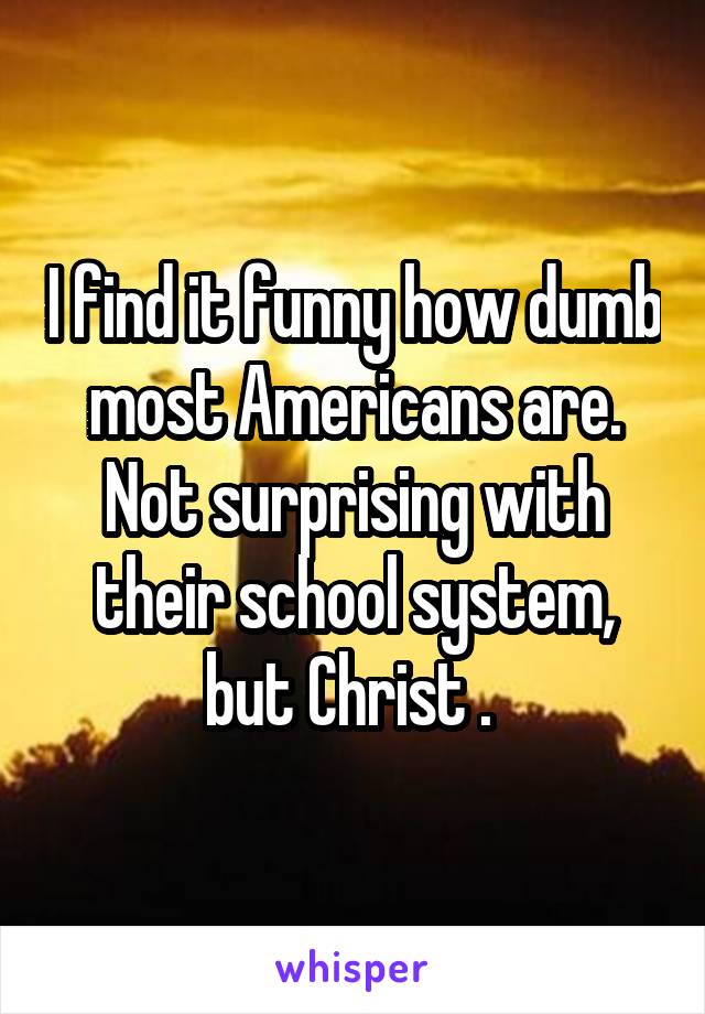 I find it funny how dumb most Americans are. Not surprising with their school system, but Christ . 
