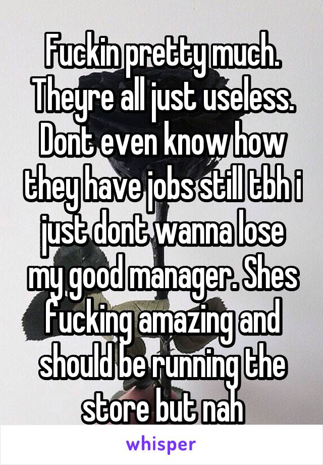 Fuckin pretty much. Theyre all just useless. Dont even know how they have jobs still tbh i just dont wanna lose my good manager. Shes fucking amazing and should be running the store but nah