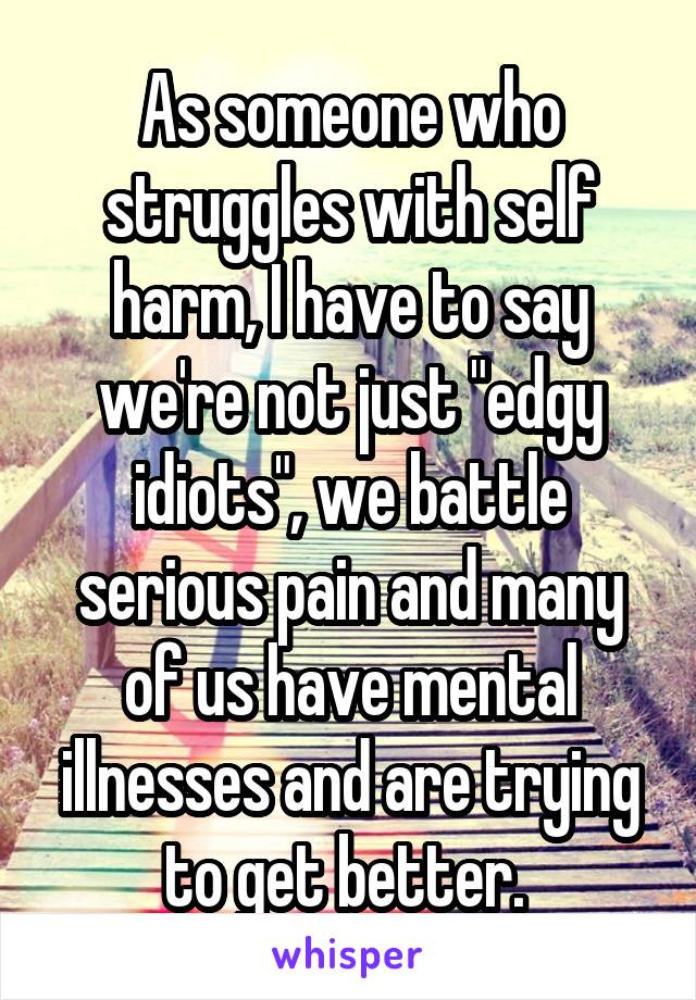 As someone who struggles with self harm, I have to say we're not just "edgy idiots", we battle serious pain and many of us have mental illnesses and are trying to get better. 