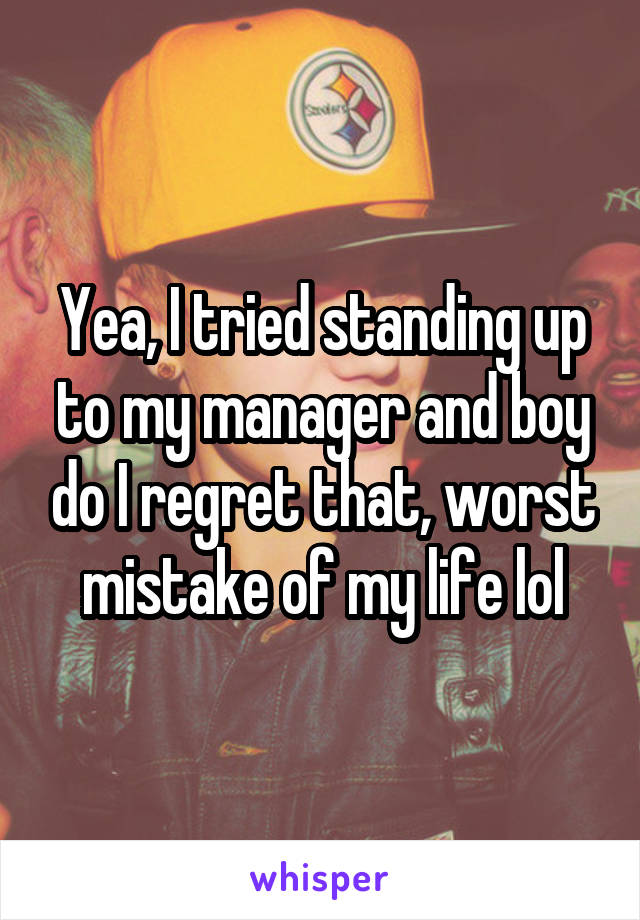 Yea, I tried standing up to my manager and boy do I regret that, worst mistake of my life lol