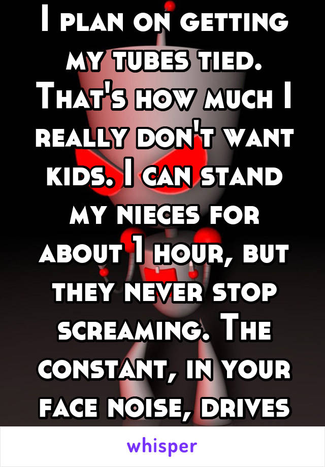 I plan on getting my tubes tied. That's how much I really don't want kids. I can stand my nieces for about 1 hour, but they never stop screaming. The constant, in your face noise, drives me insane.