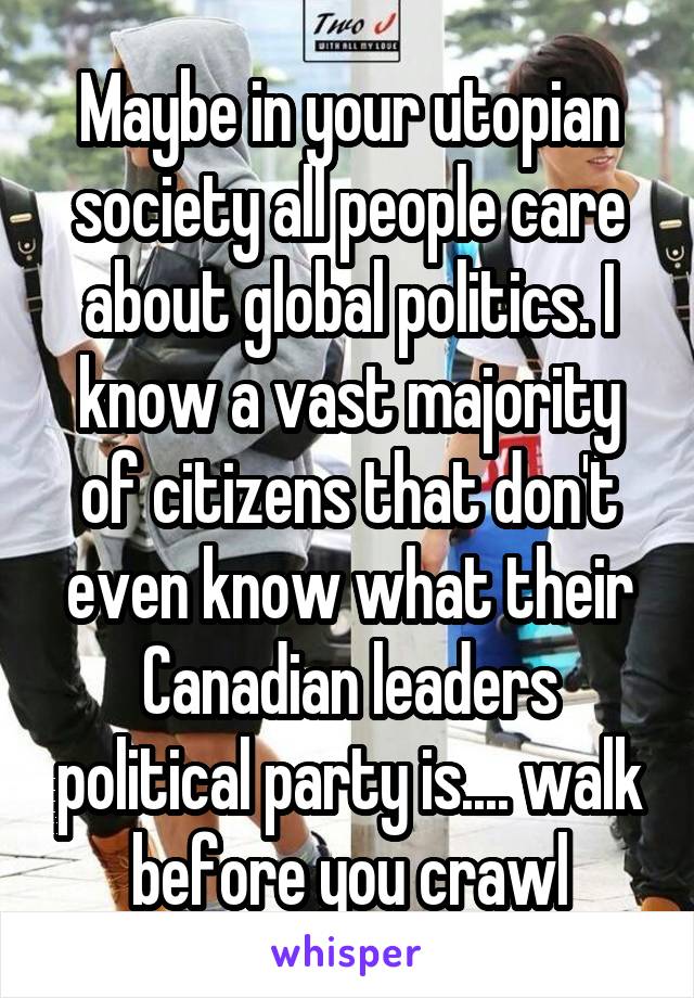 Maybe in your utopian society all people care about global politics. I know a vast majority of citizens that don't even know what their Canadian leaders political party is.... walk before you crawl