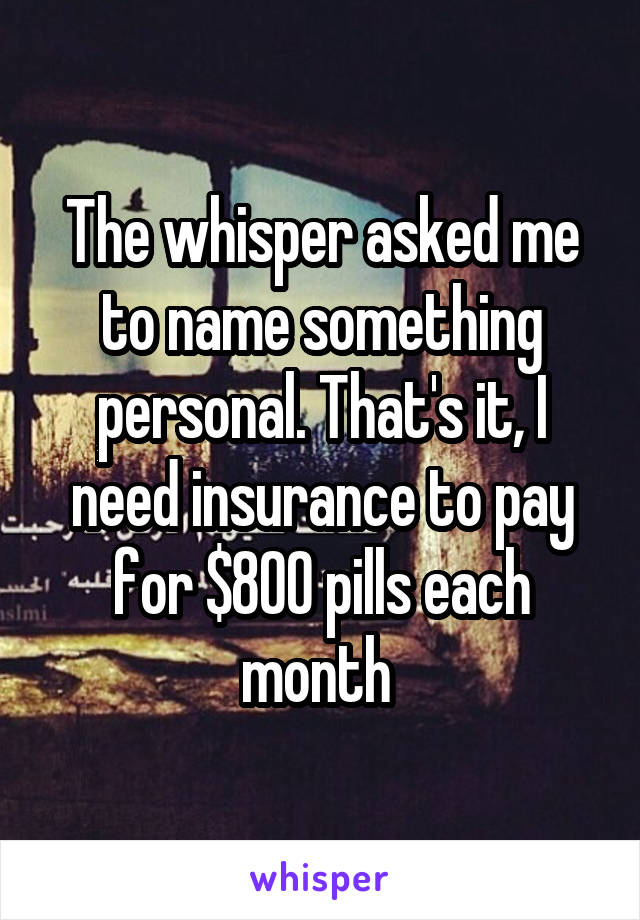 The whisper asked me to name something personal. That's it, I need insurance to pay for $800 pills each month 