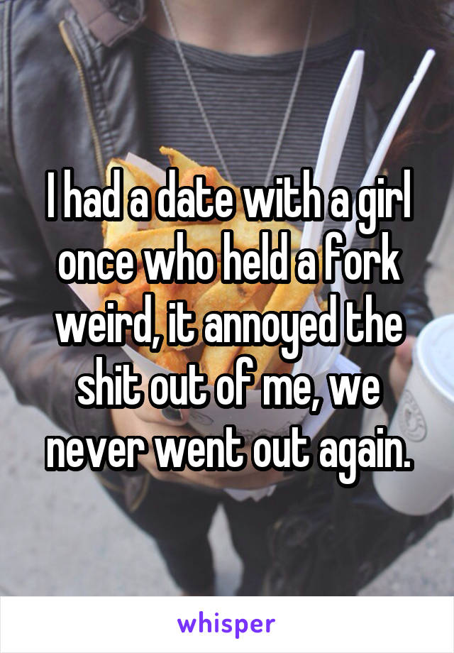 I had a date with a girl once who held a fork weird, it annoyed the shit out of me, we never went out again.