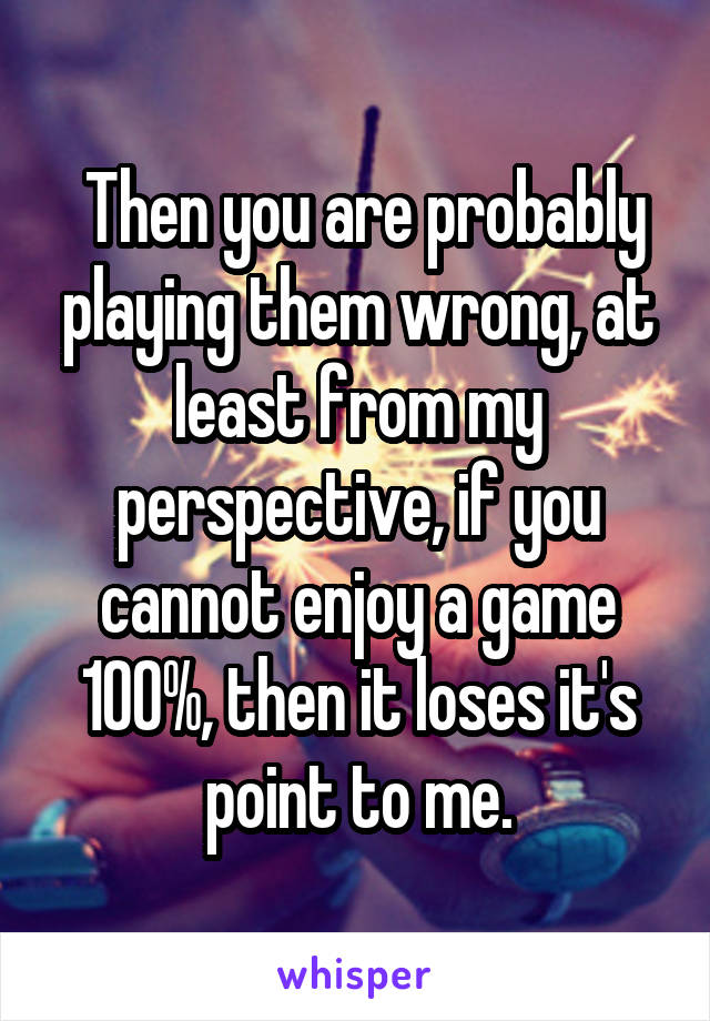  Then you are probably playing them wrong, at least from my perspective, if you cannot enjoy a game 100%, then it loses it's point to me.