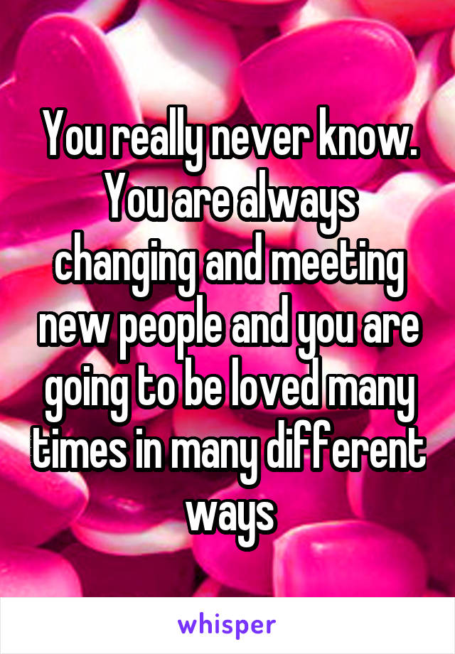 You really never know. You are always changing and meeting new people and you are going to be loved many times in many different ways