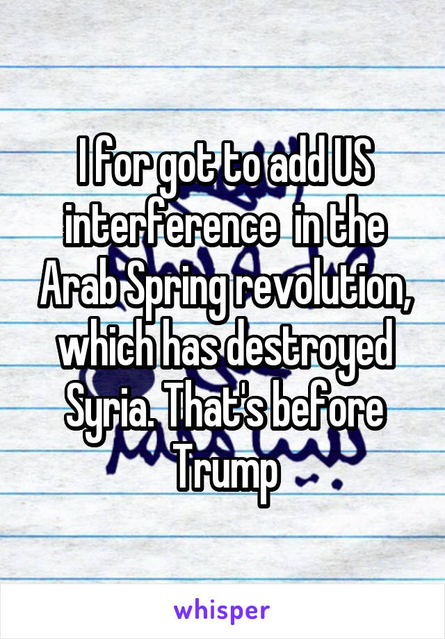 I for got to add US interference  in the Arab Spring revolution, which has destroyed Syria. That's before Trump