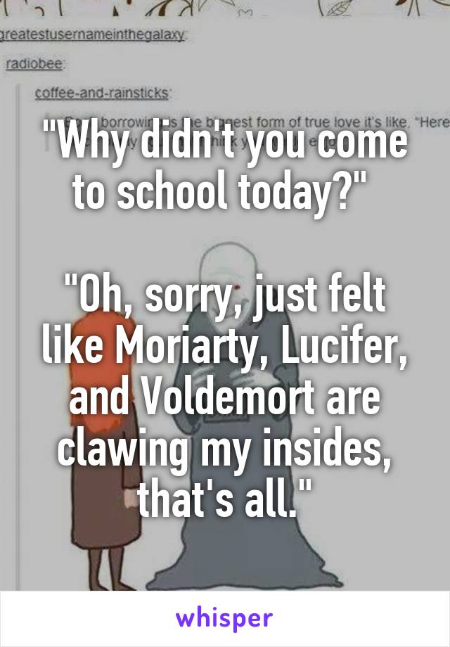 "Why didn't you come to school today?" 

"Oh, sorry, just felt like Moriarty, Lucifer, and Voldemort are clawing my insides, that's all."