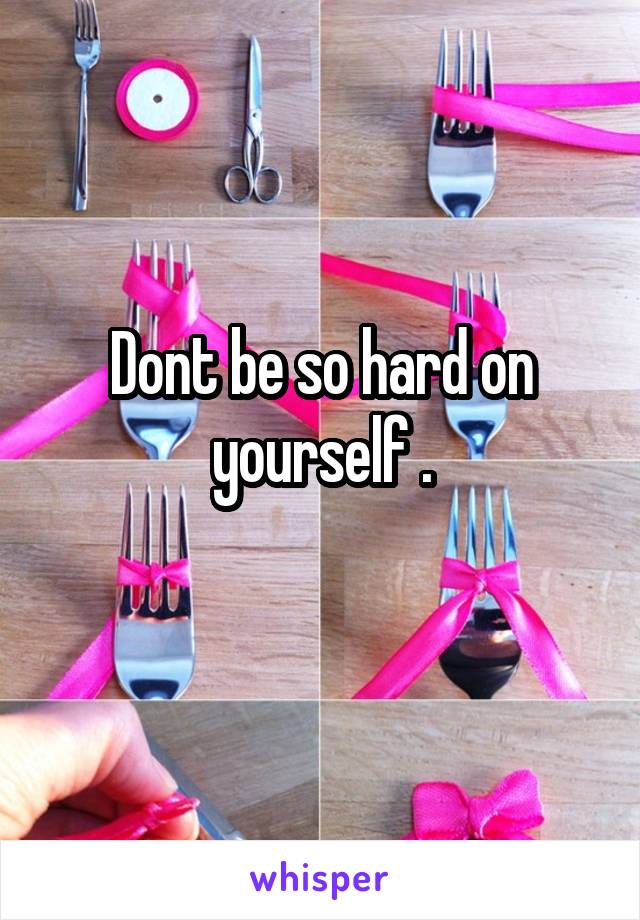 Dont be so hard on yourself .
