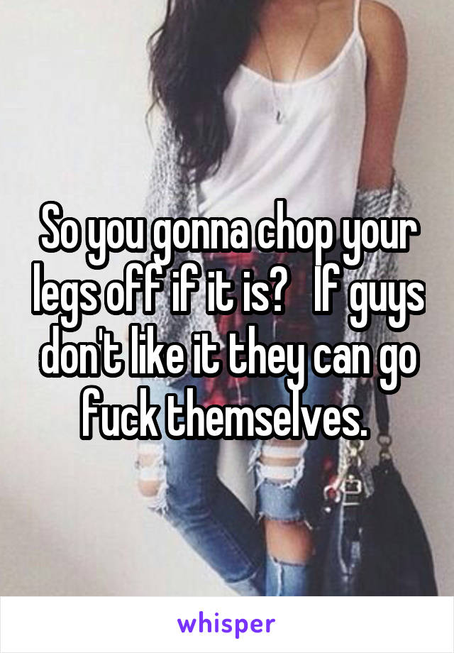 So you gonna chop your legs off if it is?   If guys don't like it they can go fuck themselves. 