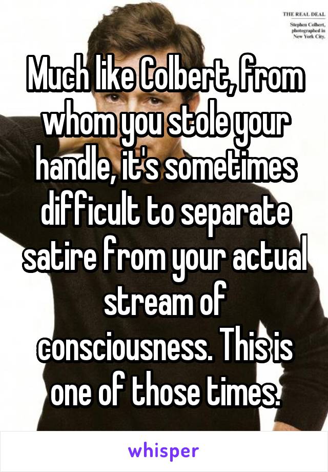 Much like Colbert, from whom you stole your handle, it's sometimes difficult to separate satire from your actual stream of consciousness. This is one of those times.