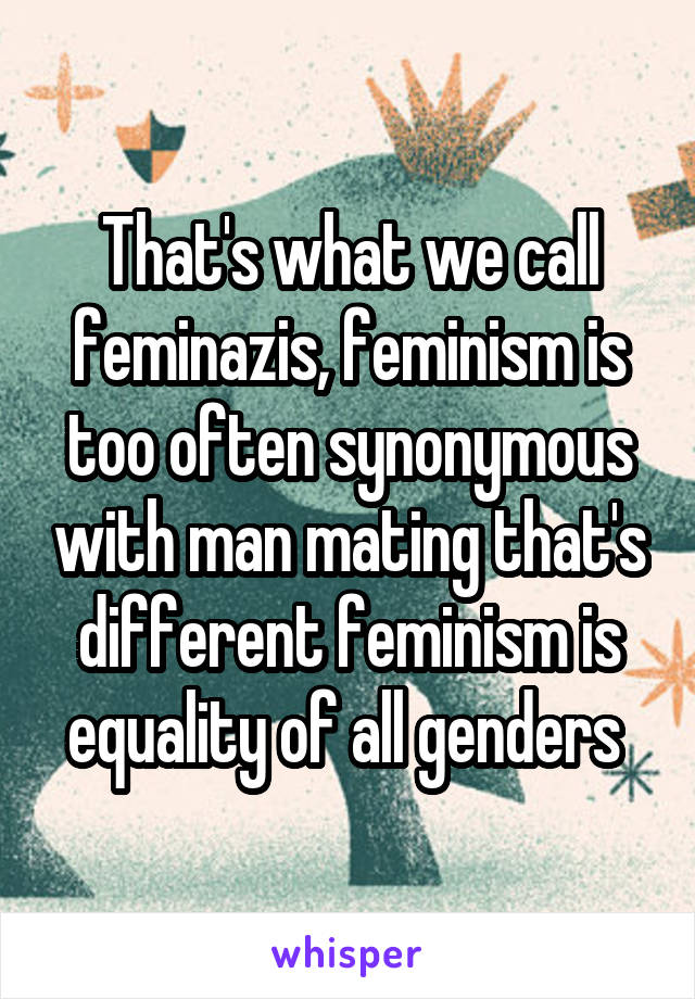 That's what we call feminazis, feminism is too often synonymous with man mating that's different feminism is equality of all genders 