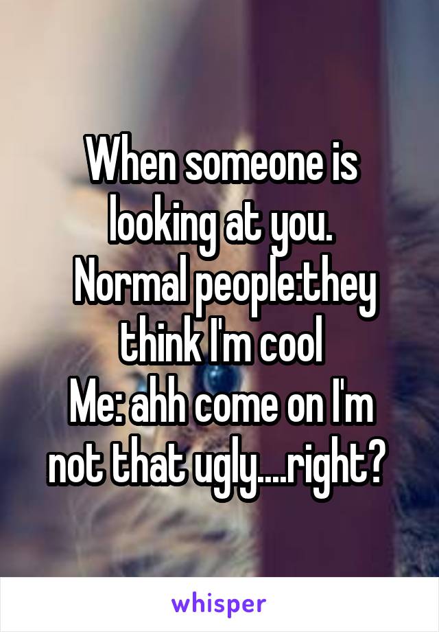 When someone is looking at you.
 Normal people:they think I'm cool
Me: ahh come on I'm not that ugly....right? 