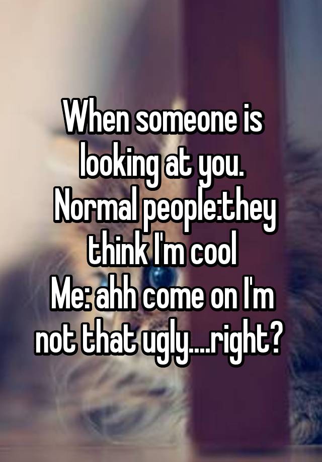 When someone is looking at you.
 Normal people:they think I'm cool
Me: ahh come on I'm not that ugly....right? 