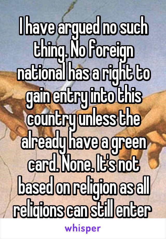 I have argued no such thing. No foreign national has a right to gain entry into this country unless the already have a green card. None. It's not based on religion as all religions can still enter 